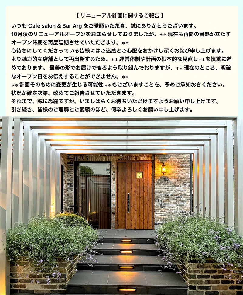 【リニューアル計画に関するご報告】いつも Cafe salon & Bar Arg をご愛顧いただき、誠にありがとうございます。10月頃のリニューアルオープンをお知らせしておりましたが、**現在も再開の目処が立たずオープン時期を再度延期させていただきます。**心待ちにしてくださっている皆様にはご迷惑とご心配をおかけし深くお詫び申し上げます。より魅力的な店舗として再出発するため、**運営体制や計画の根本的な見直し**を慎重に進めております。最善の形でお届けできるよう取り組んでおりますが、**現在のところ、明確なオープン日をお伝えすることができません。****計画そのものに変更が生じる可能性**もございますことを、予めご承知おきください。状況が確定次第、改めてご報告させていただきます。それまで、誠に恐縮ですが、いましばらくお待ちいただけますようお願い申し上げます。引き続き、皆様のご理解とご愛顧のほど、何卒よろしくお願い申し上げます。